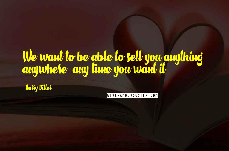 Barry Diller Quotes: We want to be able to sell you anything, anywhere, any time you want it.