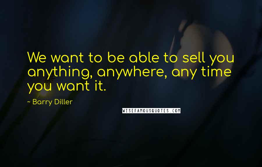 Barry Diller Quotes: We want to be able to sell you anything, anywhere, any time you want it.