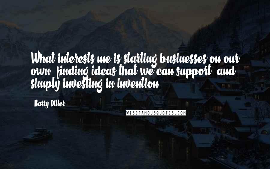 Barry Diller Quotes: What interests me is starting businesses on our own, finding ideas that we can support, and simply investing in invention.