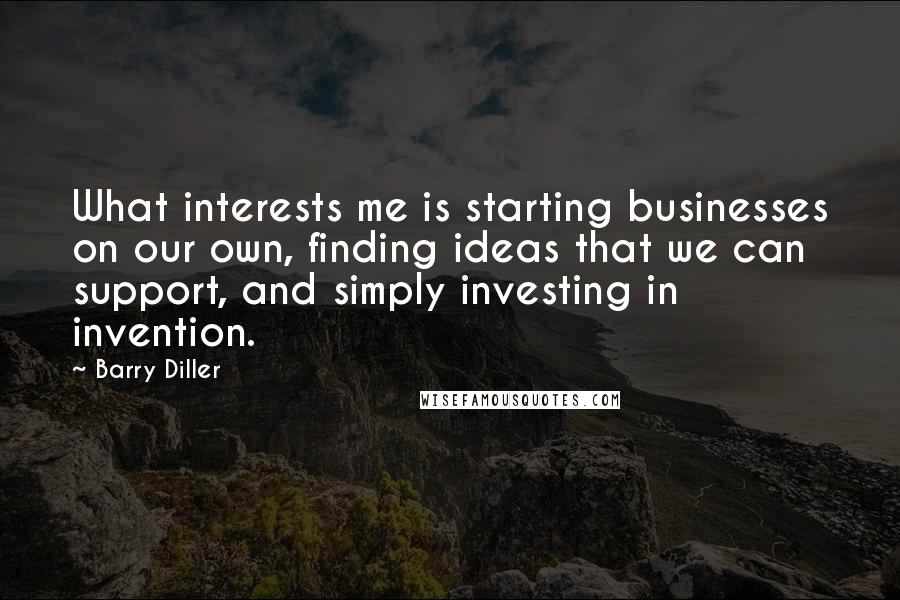 Barry Diller Quotes: What interests me is starting businesses on our own, finding ideas that we can support, and simply investing in invention.