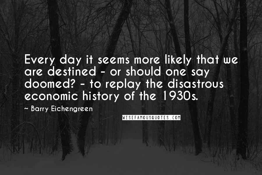 Barry Eichengreen Quotes: Every day it seems more likely that we are destined - or should one say doomed? - to replay the disastrous economic history of the 1930s.