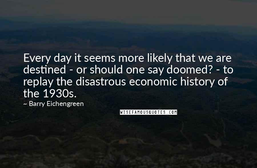 Barry Eichengreen Quotes: Every day it seems more likely that we are destined - or should one say doomed? - to replay the disastrous economic history of the 1930s.