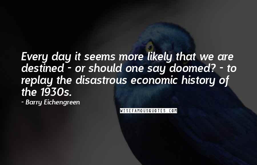 Barry Eichengreen Quotes: Every day it seems more likely that we are destined - or should one say doomed? - to replay the disastrous economic history of the 1930s.