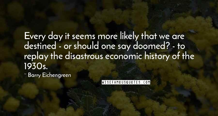 Barry Eichengreen Quotes: Every day it seems more likely that we are destined - or should one say doomed? - to replay the disastrous economic history of the 1930s.