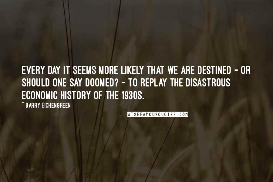 Barry Eichengreen Quotes: Every day it seems more likely that we are destined - or should one say doomed? - to replay the disastrous economic history of the 1930s.