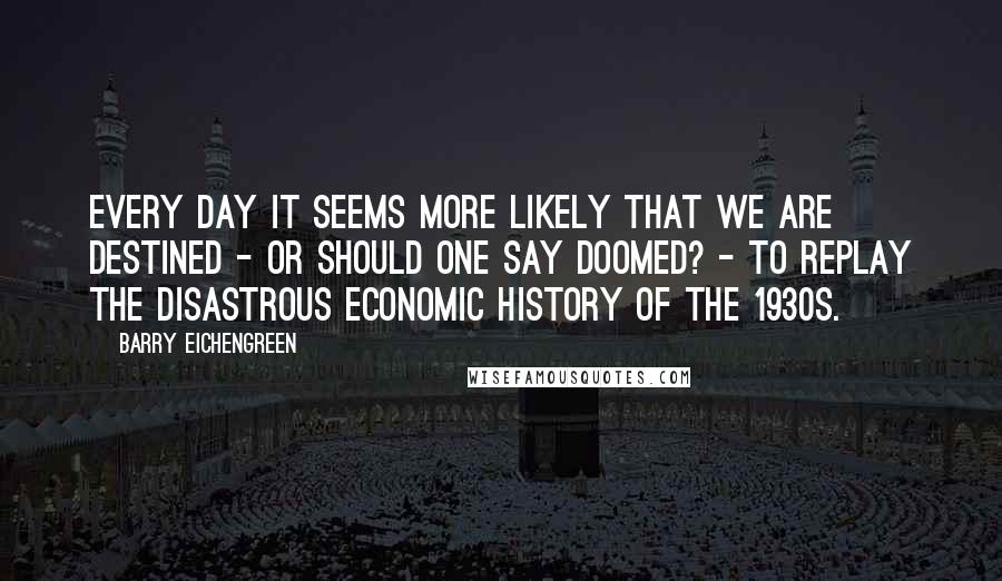 Barry Eichengreen Quotes: Every day it seems more likely that we are destined - or should one say doomed? - to replay the disastrous economic history of the 1930s.