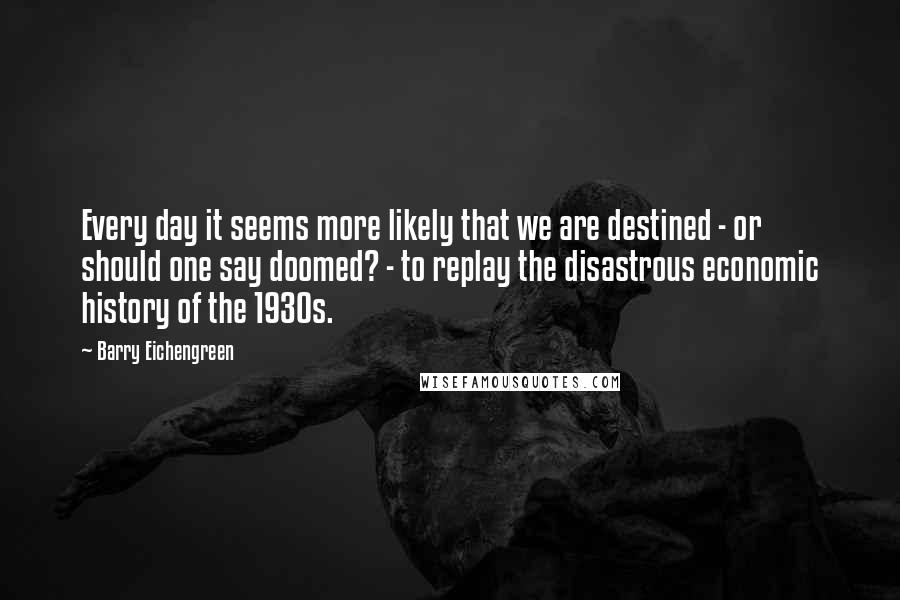 Barry Eichengreen Quotes: Every day it seems more likely that we are destined - or should one say doomed? - to replay the disastrous economic history of the 1930s.