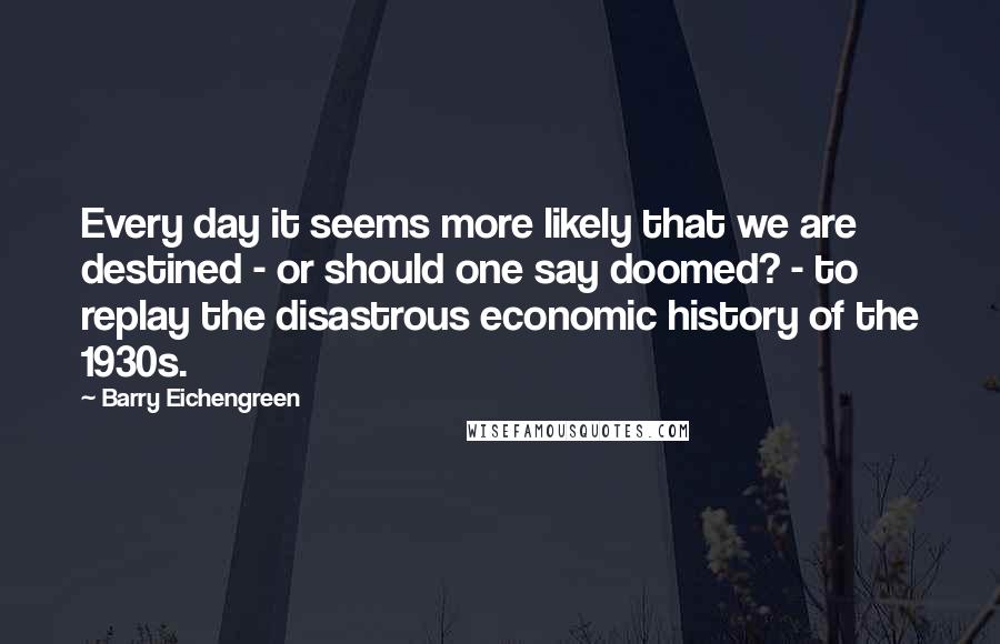 Barry Eichengreen Quotes: Every day it seems more likely that we are destined - or should one say doomed? - to replay the disastrous economic history of the 1930s.