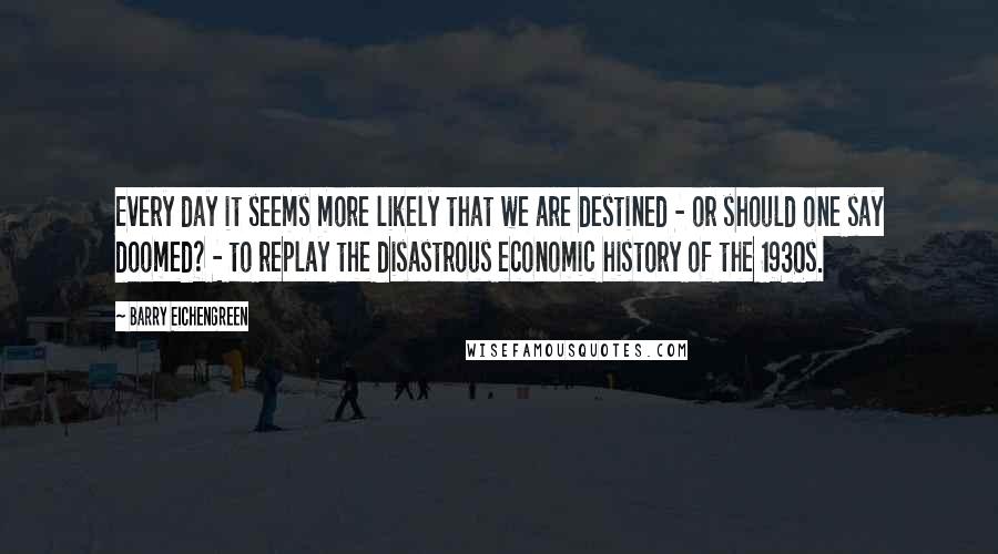 Barry Eichengreen Quotes: Every day it seems more likely that we are destined - or should one say doomed? - to replay the disastrous economic history of the 1930s.