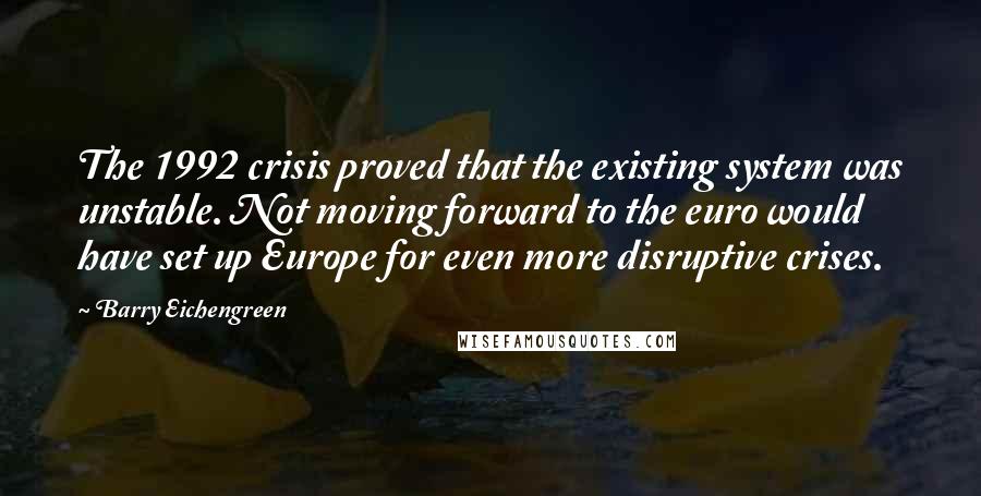 Barry Eichengreen Quotes: The 1992 crisis proved that the existing system was unstable. Not moving forward to the euro would have set up Europe for even more disruptive crises.