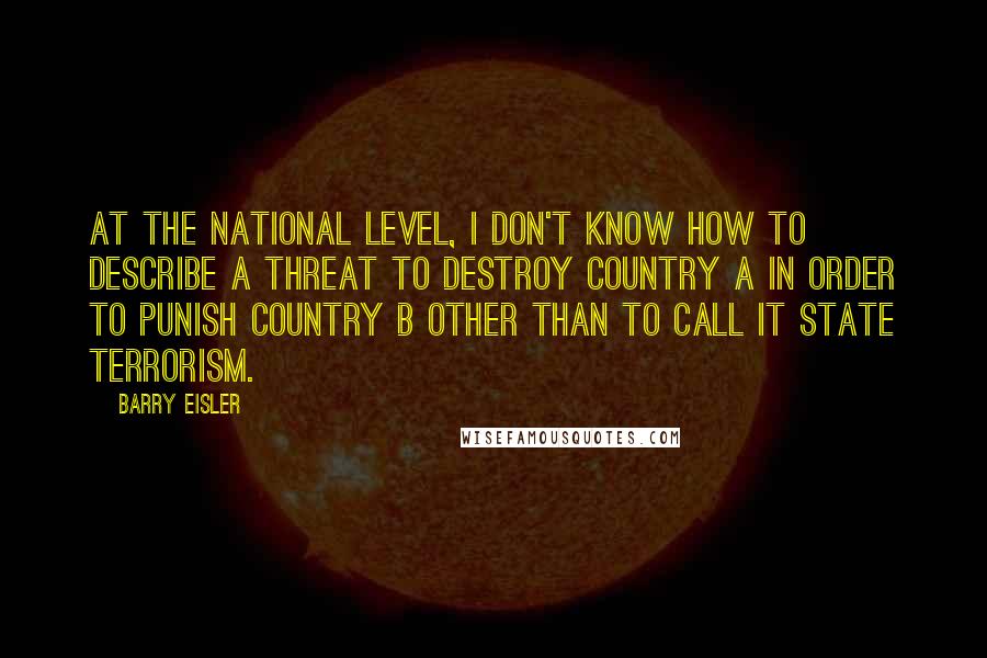 Barry Eisler Quotes: At the national level, I don't know how to describe a threat to destroy Country A in order to punish Country B other than to call it state terrorism.