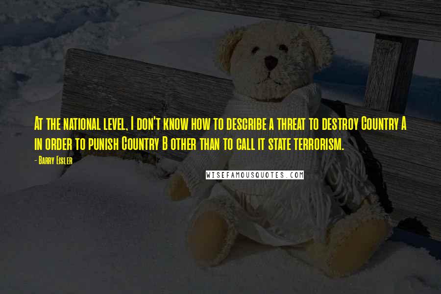 Barry Eisler Quotes: At the national level, I don't know how to describe a threat to destroy Country A in order to punish Country B other than to call it state terrorism.