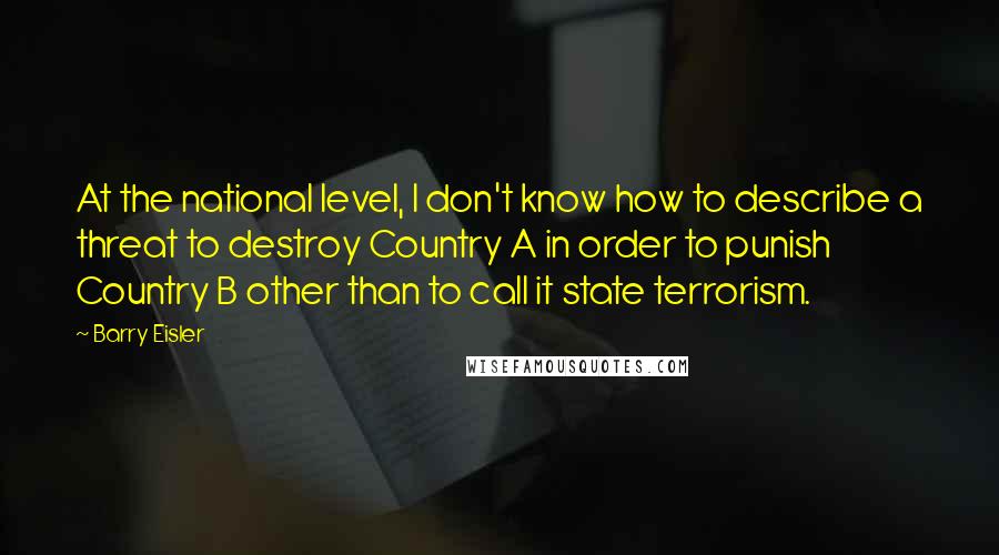 Barry Eisler Quotes: At the national level, I don't know how to describe a threat to destroy Country A in order to punish Country B other than to call it state terrorism.