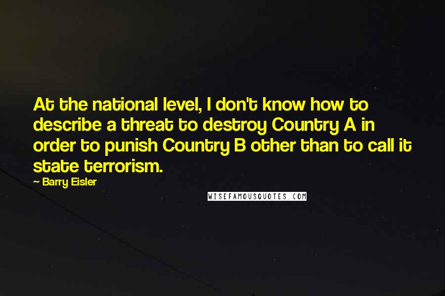 Barry Eisler Quotes: At the national level, I don't know how to describe a threat to destroy Country A in order to punish Country B other than to call it state terrorism.