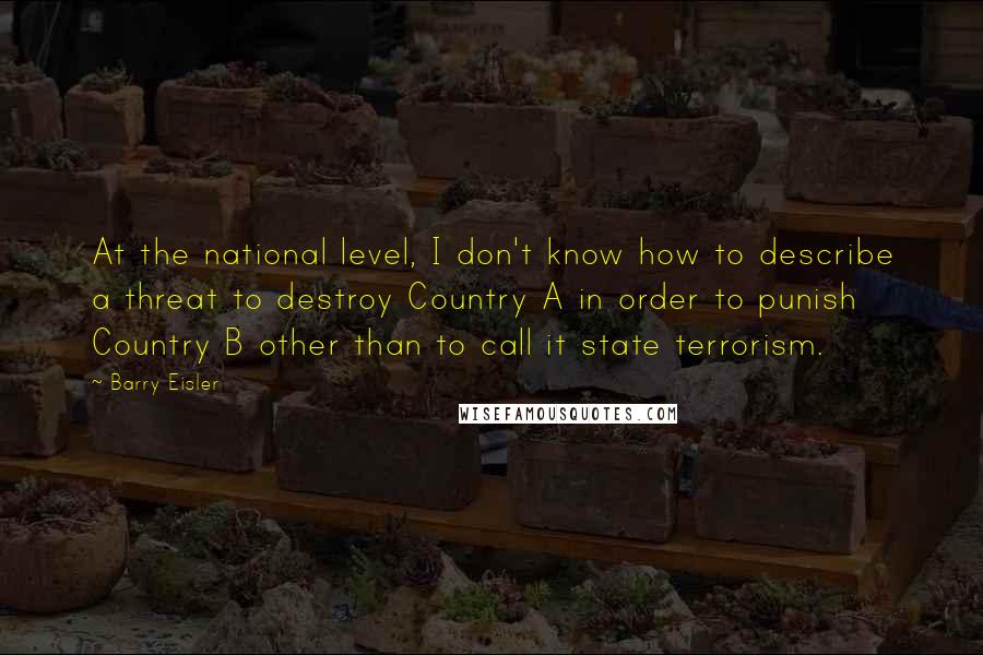 Barry Eisler Quotes: At the national level, I don't know how to describe a threat to destroy Country A in order to punish Country B other than to call it state terrorism.