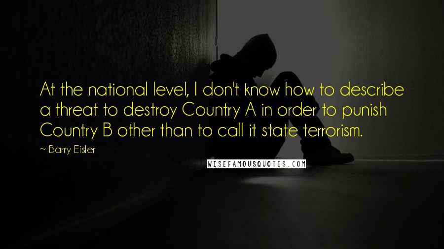 Barry Eisler Quotes: At the national level, I don't know how to describe a threat to destroy Country A in order to punish Country B other than to call it state terrorism.