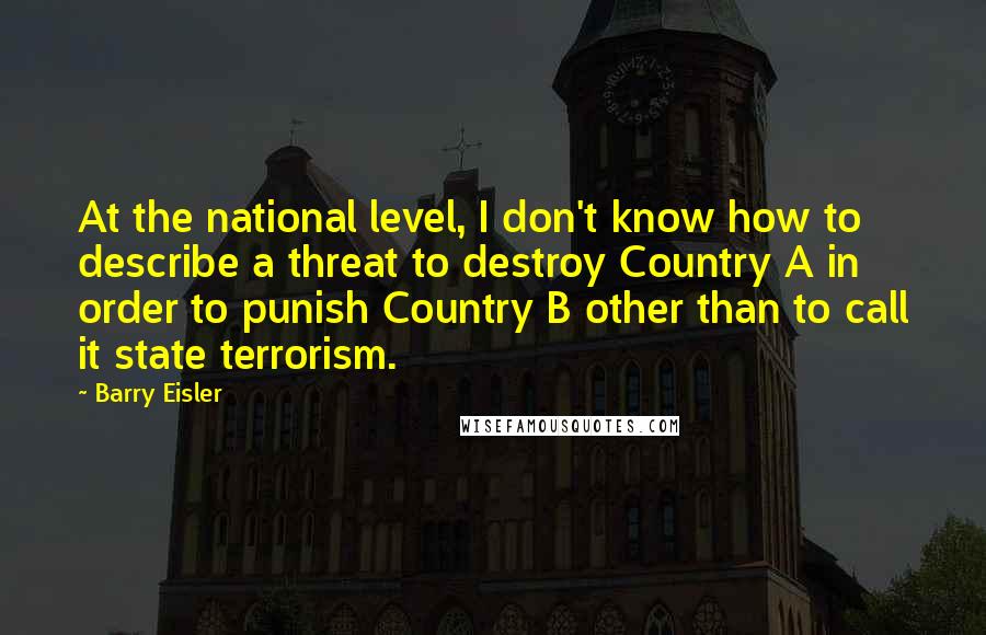 Barry Eisler Quotes: At the national level, I don't know how to describe a threat to destroy Country A in order to punish Country B other than to call it state terrorism.