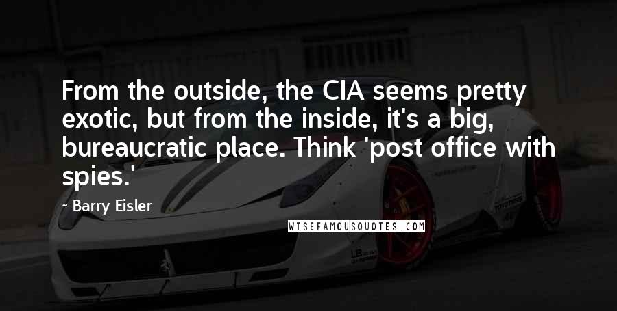 Barry Eisler Quotes: From the outside, the CIA seems pretty exotic, but from the inside, it's a big, bureaucratic place. Think 'post office with spies.'