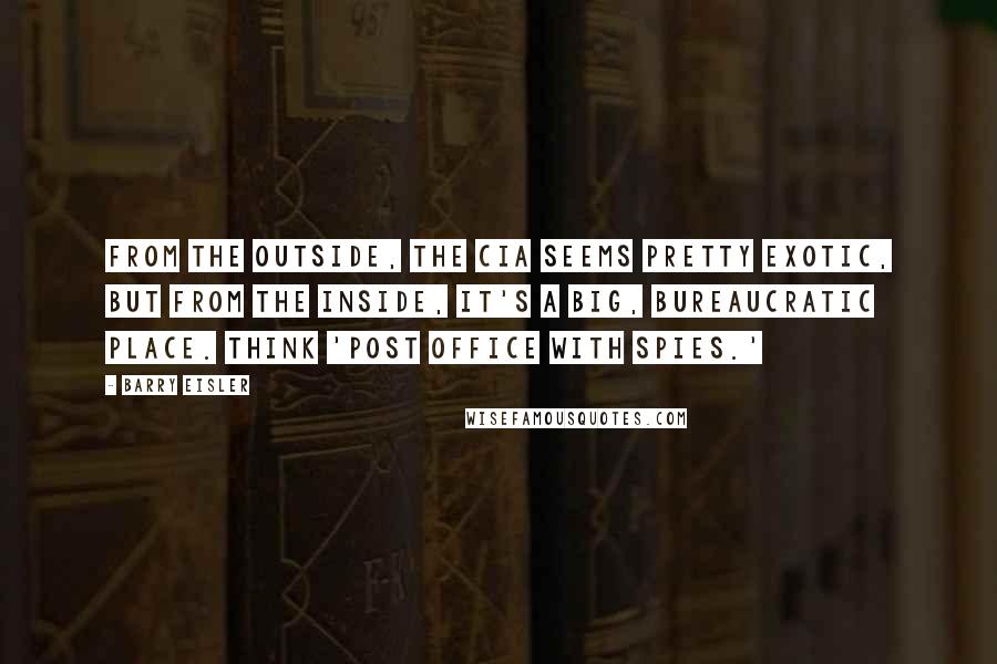 Barry Eisler Quotes: From the outside, the CIA seems pretty exotic, but from the inside, it's a big, bureaucratic place. Think 'post office with spies.'