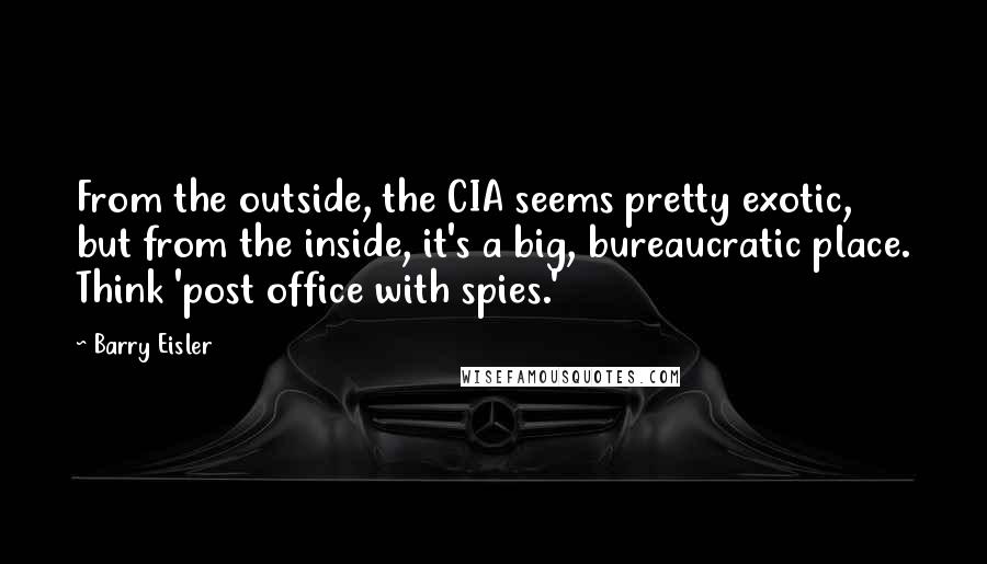 Barry Eisler Quotes: From the outside, the CIA seems pretty exotic, but from the inside, it's a big, bureaucratic place. Think 'post office with spies.'