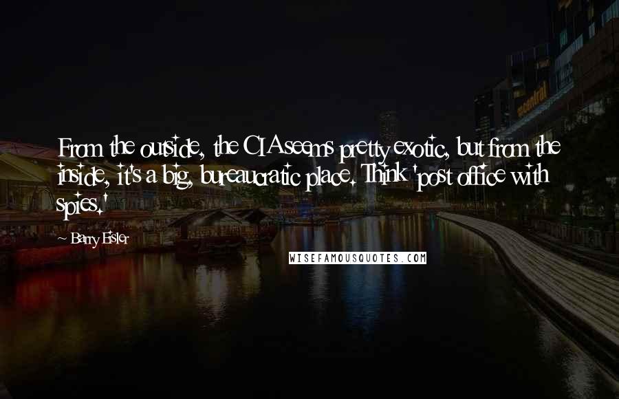 Barry Eisler Quotes: From the outside, the CIA seems pretty exotic, but from the inside, it's a big, bureaucratic place. Think 'post office with spies.'