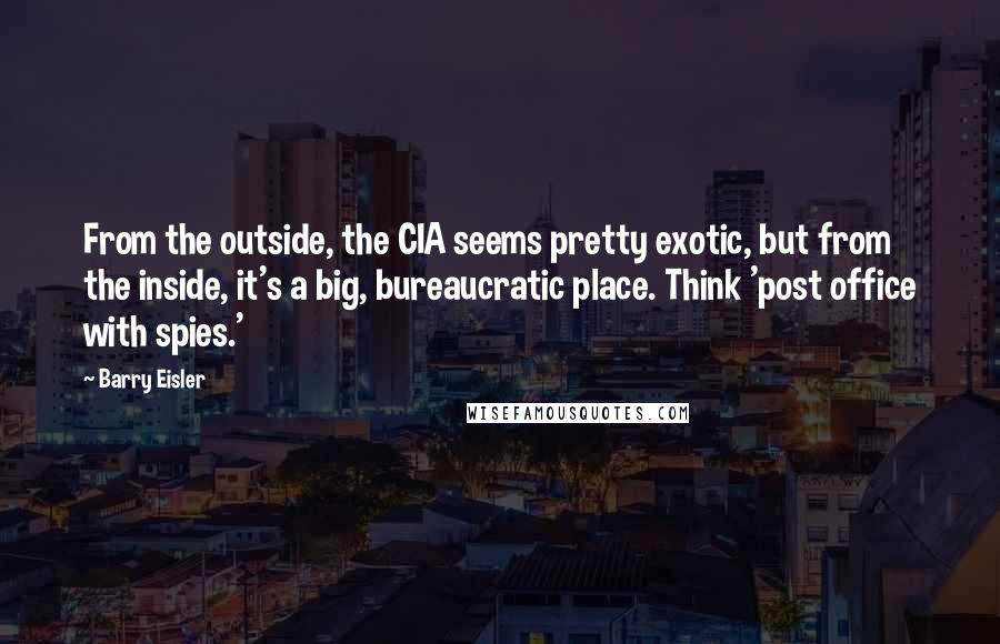 Barry Eisler Quotes: From the outside, the CIA seems pretty exotic, but from the inside, it's a big, bureaucratic place. Think 'post office with spies.'