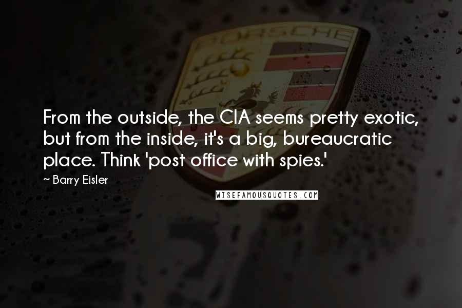 Barry Eisler Quotes: From the outside, the CIA seems pretty exotic, but from the inside, it's a big, bureaucratic place. Think 'post office with spies.'