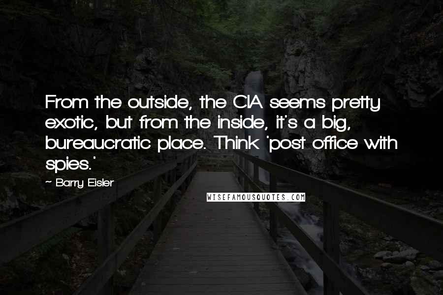 Barry Eisler Quotes: From the outside, the CIA seems pretty exotic, but from the inside, it's a big, bureaucratic place. Think 'post office with spies.'