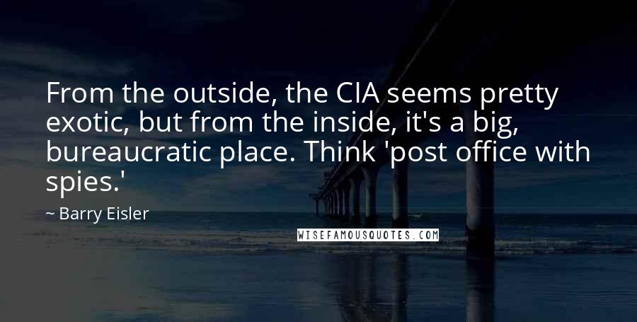 Barry Eisler Quotes: From the outside, the CIA seems pretty exotic, but from the inside, it's a big, bureaucratic place. Think 'post office with spies.'