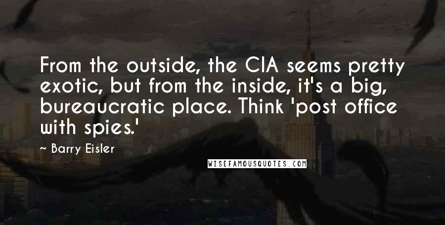 Barry Eisler Quotes: From the outside, the CIA seems pretty exotic, but from the inside, it's a big, bureaucratic place. Think 'post office with spies.'