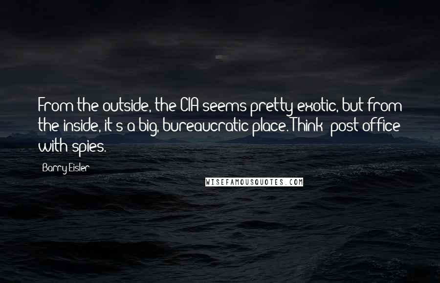 Barry Eisler Quotes: From the outside, the CIA seems pretty exotic, but from the inside, it's a big, bureaucratic place. Think 'post office with spies.'