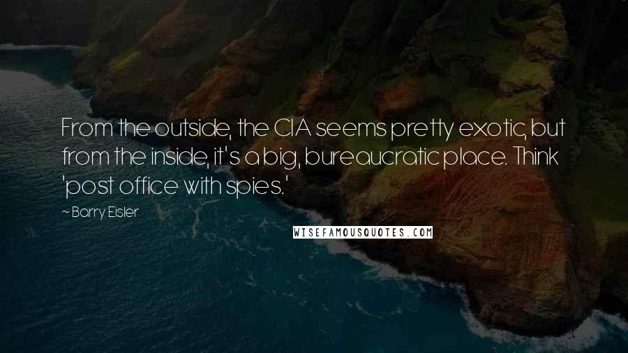 Barry Eisler Quotes: From the outside, the CIA seems pretty exotic, but from the inside, it's a big, bureaucratic place. Think 'post office with spies.'