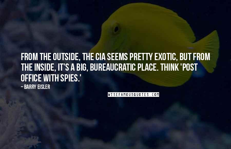 Barry Eisler Quotes: From the outside, the CIA seems pretty exotic, but from the inside, it's a big, bureaucratic place. Think 'post office with spies.'