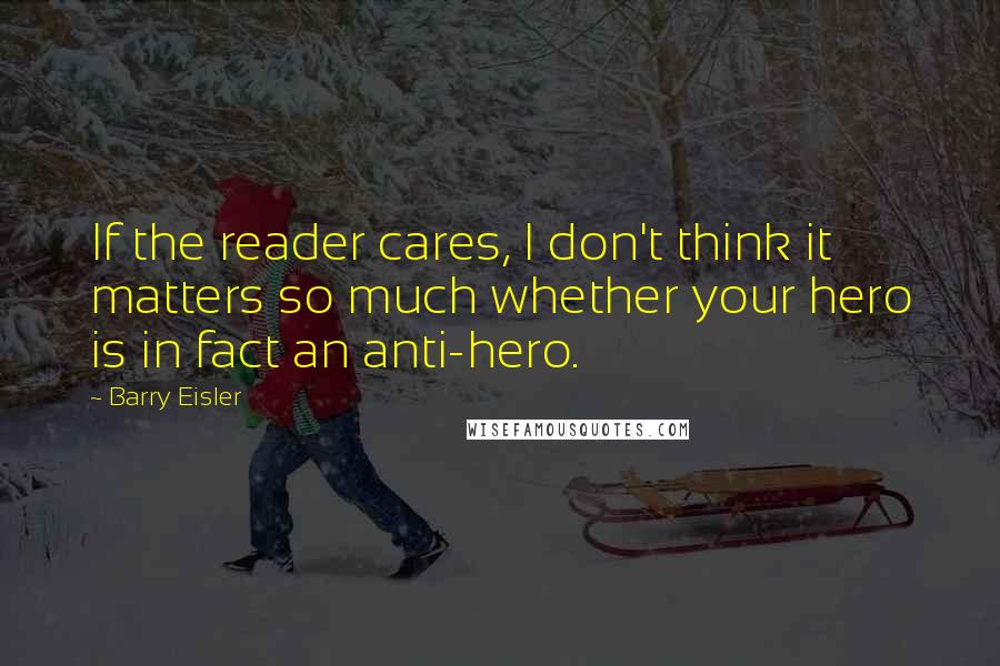 Barry Eisler Quotes: If the reader cares, I don't think it matters so much whether your hero is in fact an anti-hero.
