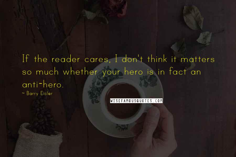 Barry Eisler Quotes: If the reader cares, I don't think it matters so much whether your hero is in fact an anti-hero.