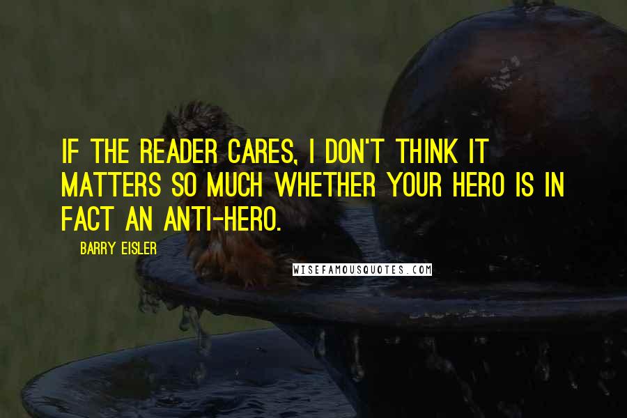 Barry Eisler Quotes: If the reader cares, I don't think it matters so much whether your hero is in fact an anti-hero.