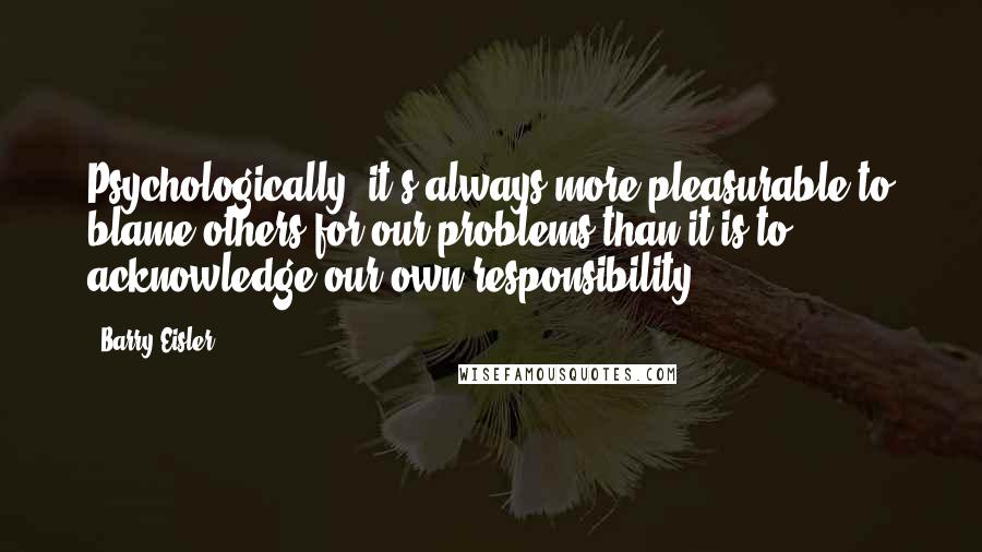 Barry Eisler Quotes: Psychologically, it's always more pleasurable to blame others for our problems than it is to acknowledge our own responsibility.