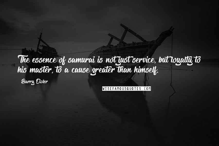 Barry Eisler Quotes: The essence of samurai is not just service, but loyalty to his master, to a cause greater than himself.