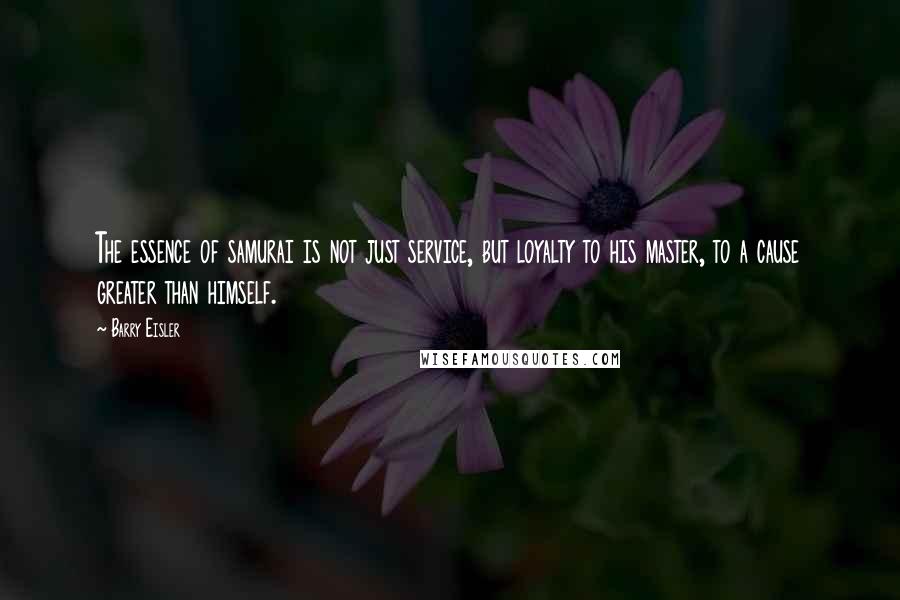 Barry Eisler Quotes: The essence of samurai is not just service, but loyalty to his master, to a cause greater than himself.