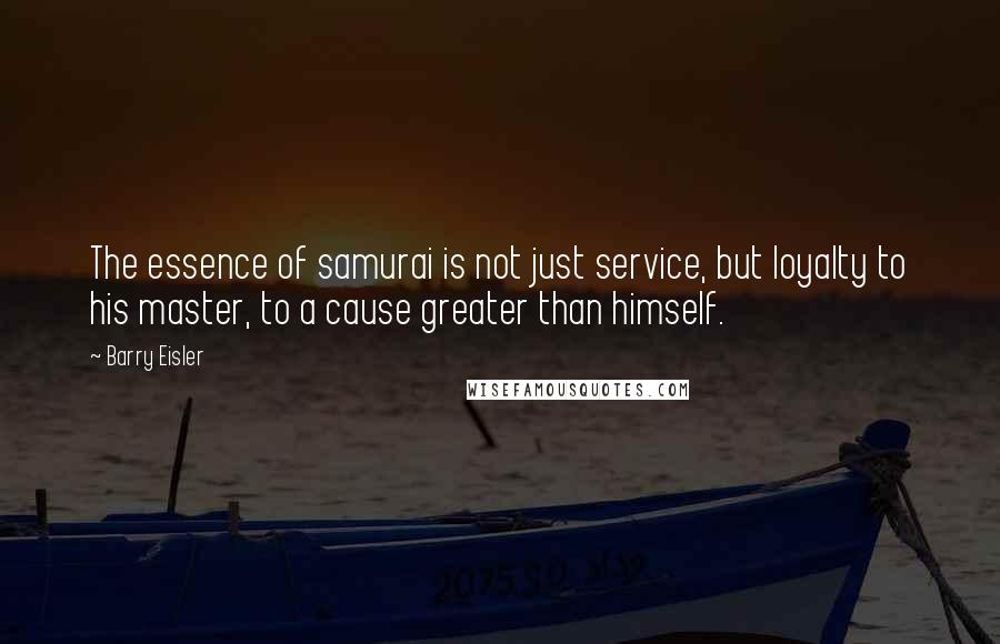 Barry Eisler Quotes: The essence of samurai is not just service, but loyalty to his master, to a cause greater than himself.