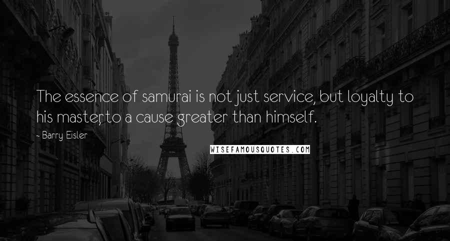 Barry Eisler Quotes: The essence of samurai is not just service, but loyalty to his master, to a cause greater than himself.