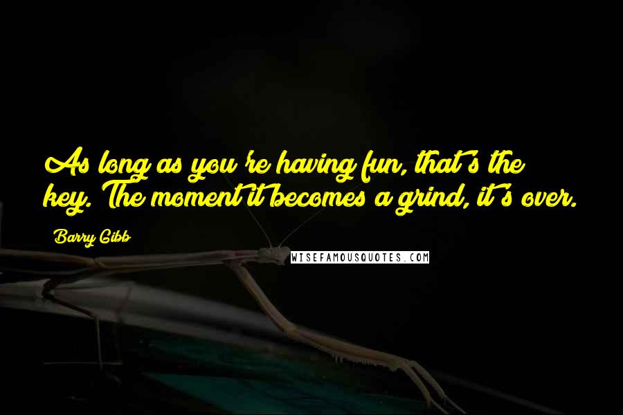 Barry Gibb Quotes: As long as you're having fun, that's the key. The moment it becomes a grind, it's over.