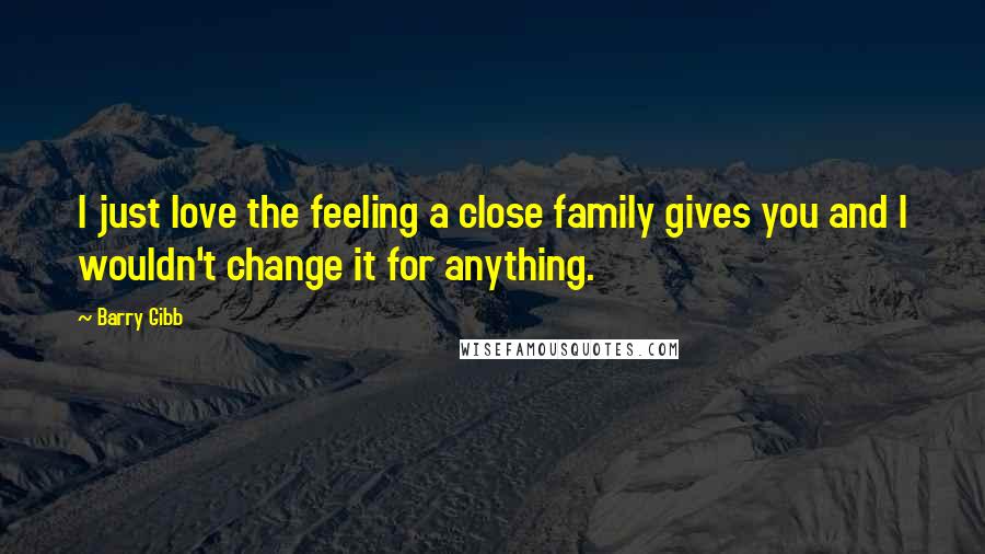 Barry Gibb Quotes: I just love the feeling a close family gives you and I wouldn't change it for anything.