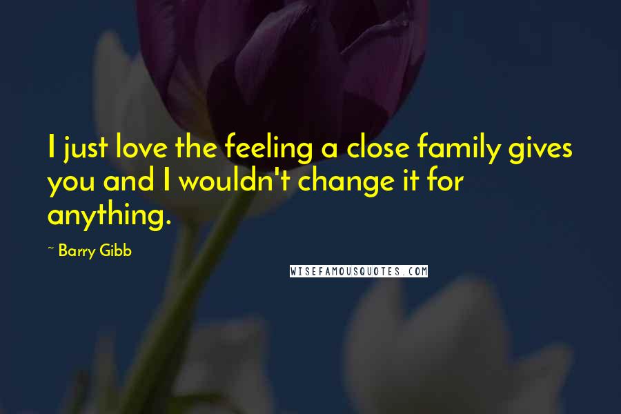 Barry Gibb Quotes: I just love the feeling a close family gives you and I wouldn't change it for anything.