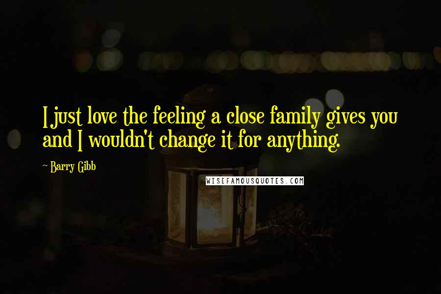 Barry Gibb Quotes: I just love the feeling a close family gives you and I wouldn't change it for anything.