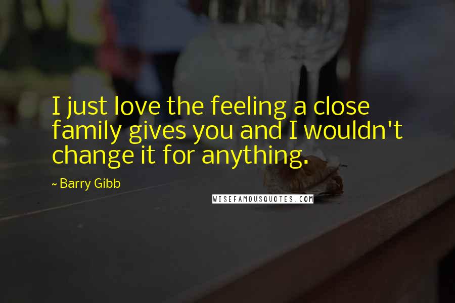 Barry Gibb Quotes: I just love the feeling a close family gives you and I wouldn't change it for anything.