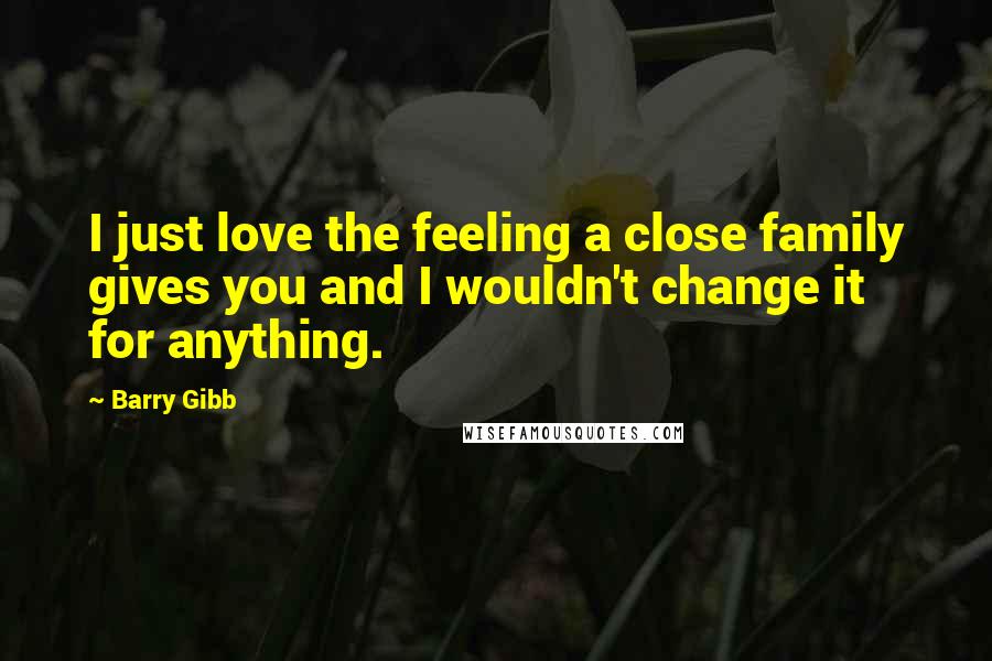 Barry Gibb Quotes: I just love the feeling a close family gives you and I wouldn't change it for anything.