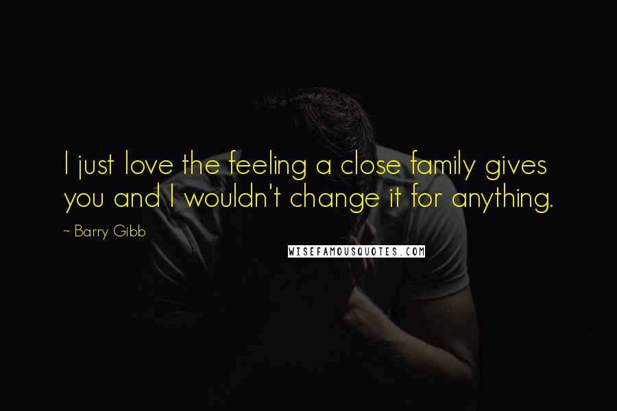 Barry Gibb Quotes: I just love the feeling a close family gives you and I wouldn't change it for anything.