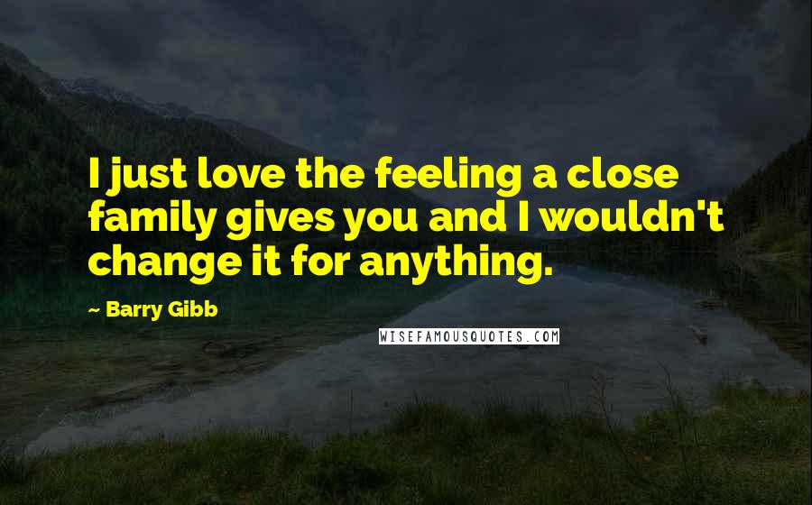 Barry Gibb Quotes: I just love the feeling a close family gives you and I wouldn't change it for anything.