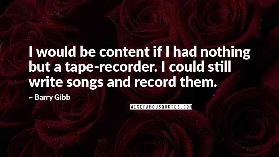 Barry Gibb Quotes: I would be content if I had nothing but a tape-recorder. I could still write songs and record them.